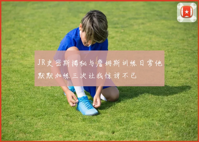 JR史密斯揭秘与詹姆斯训练日常他默默加练三次让我惊讶不已