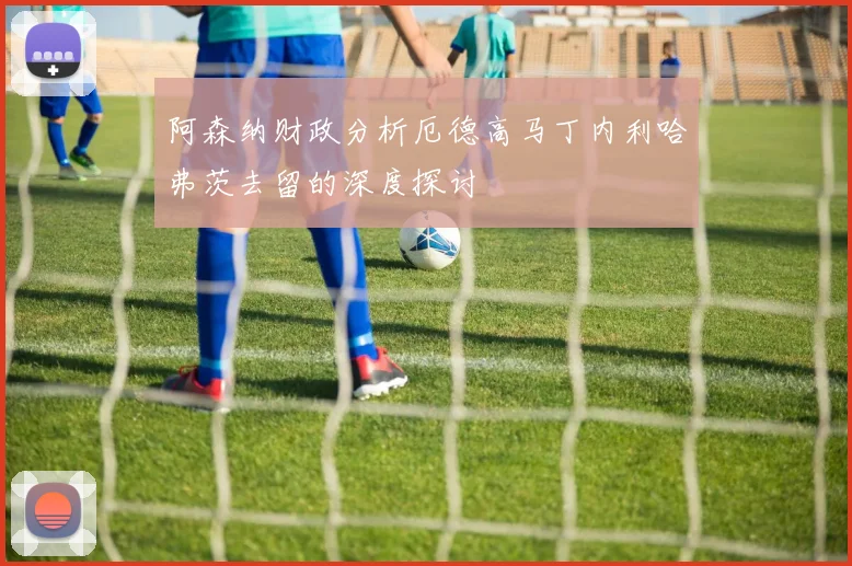 阿森纳财政分析厄德高马丁内利哈弗茨去留的深度探讨
