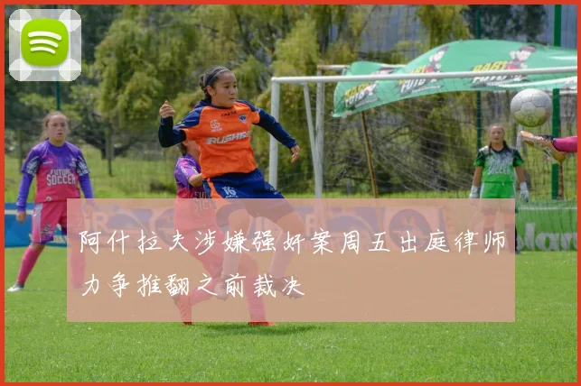 阿什拉夫涉嫌强奸案周五出庭律师力争推翻之前裁决