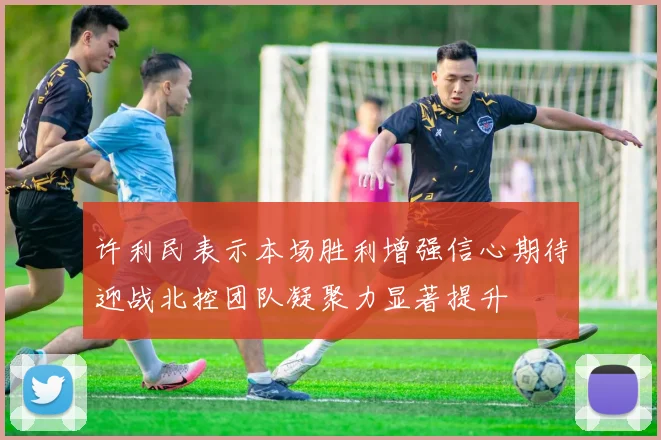 许利民表示本场胜利增强信心期待迎战北控团队凝聚力显著提升
