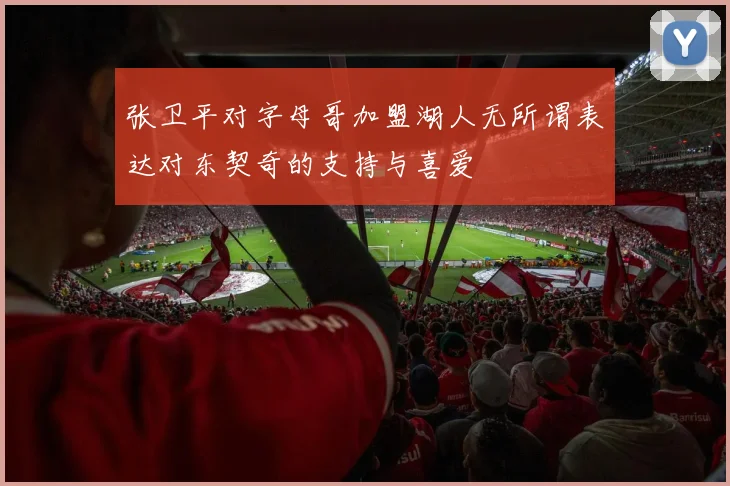 张卫平对字母哥加盟湖人无所谓表达对东契奇的支持与喜爱