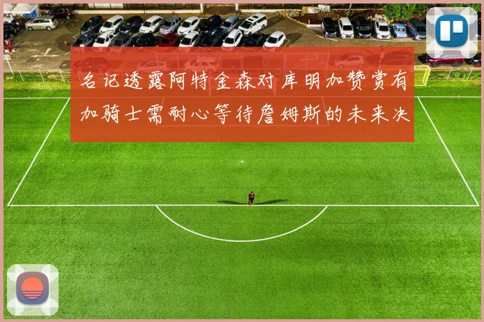 名记透露阿特金森对库明加赞赏有加骑士需耐心等待詹姆斯的未来决定