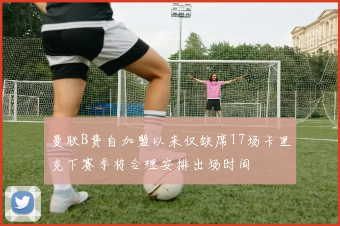 曼联B费自加盟以来仅缺席17场卡里克下赛季将合理安排出场时间