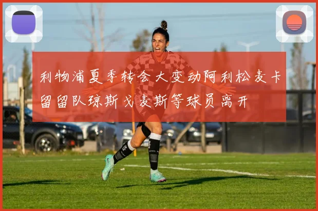 利物浦夏季转会大变动阿利松麦卡留留队琼斯戈麦斯等球员离开