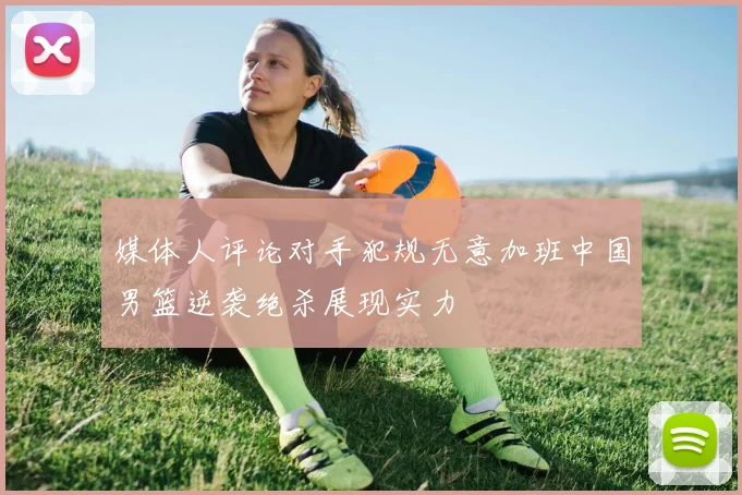 媒体人评论对手犯规无意加班中国男篮逆袭绝杀展现实力