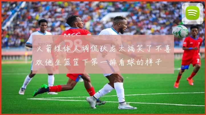 火箭媒体人调侃狄龙太搞笑了不喜欢他坐篮筐下第一排看球的样子