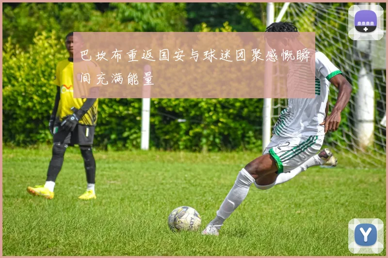 巴坎布重返国安与球迷团聚感慨瞬间充满能量