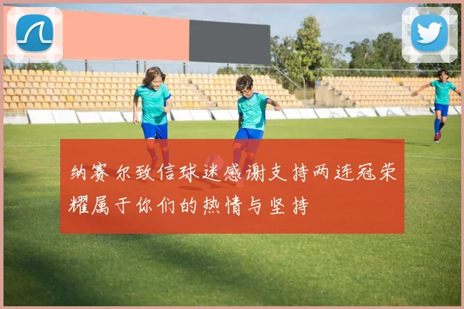 纳赛尔致信球迷感谢支持两连冠荣耀属于你们的热情与坚持