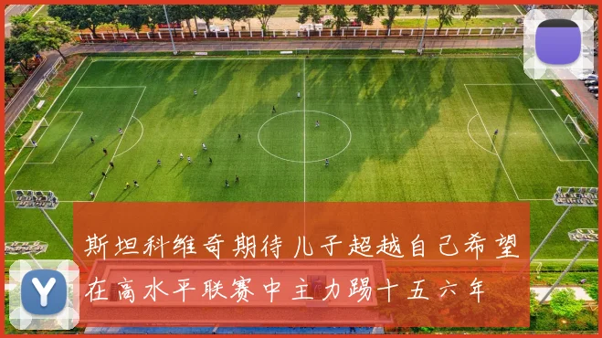斯坦科维奇期待儿子超越自己希望在高水平联赛中主力踢十五六年