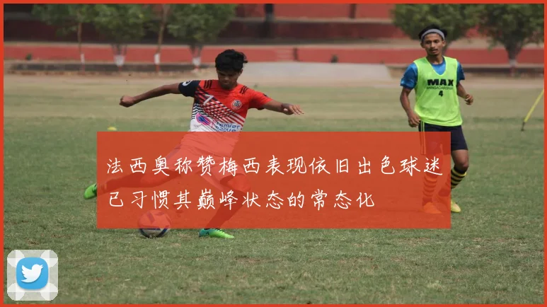法西奥称赞梅西表现依旧出色球迷已习惯其巅峰状态的常态化