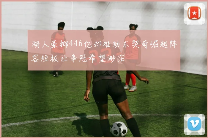 湖人豪掷446亿却难助东契奇崛起阵容短板让争冠希望渺茫