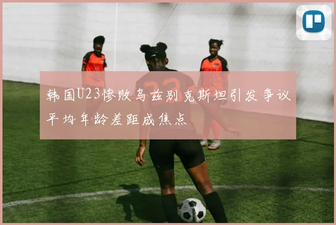韩国U23惨败乌兹别克斯坦引发争议平均年龄差距成焦点