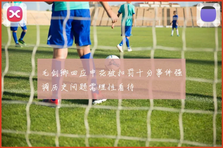 毛剑卿回应申花被扣罚十分事件强调历史问题需理性看待
