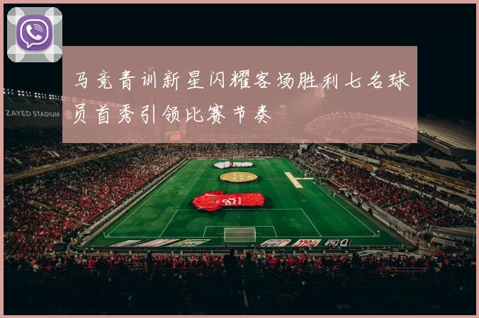 马竞青训新星闪耀客场胜利七名球员首秀引领比赛节奏