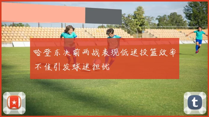 哈登东决前两战表现低迷投篮效率不佳引发球迷担忧