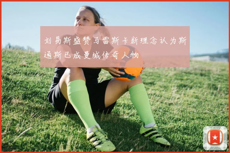 刘易斯盛赞马雷斯卡新理念认为斯通斯已成曼城传奇人物