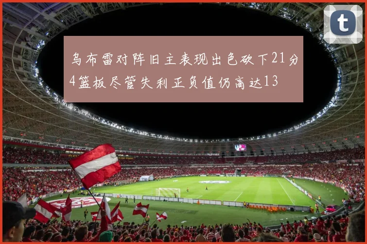 乌布雷对阵旧主表现出色砍下21分4篮板尽管失利正负值仍高达13