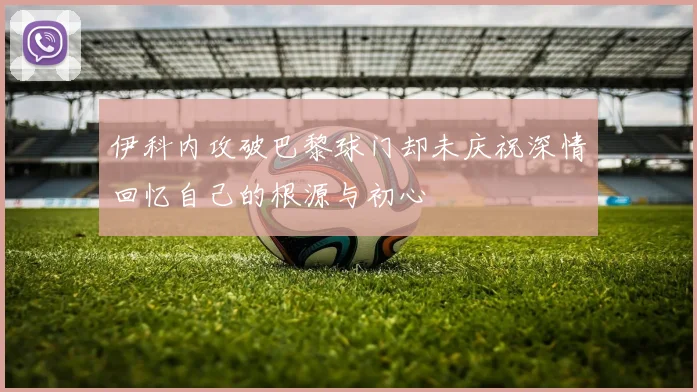 伊科内攻破巴黎球门却未庆祝深情回忆自己的根源与初心