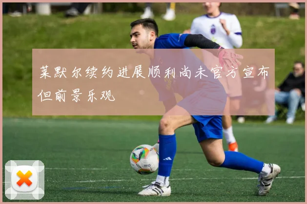 莱默尔续约进展顺利尚未官方宣布但前景乐观