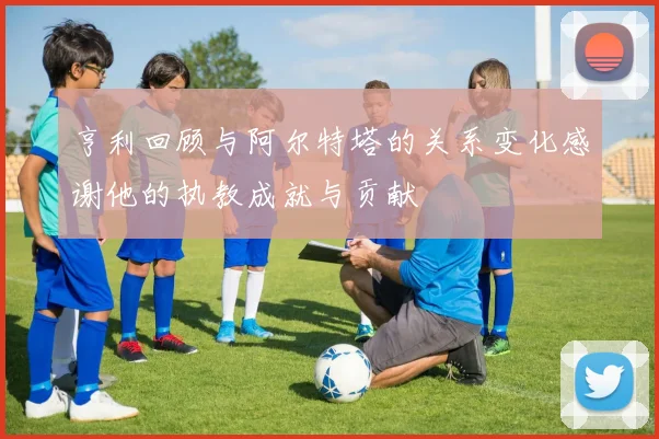 亨利回顾与阿尔特塔的关系变化感谢他的执教成就与贡献