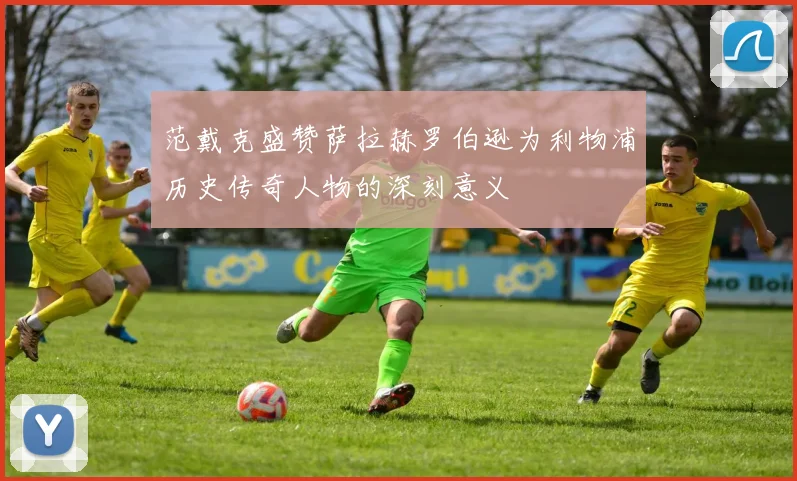 范戴克盛赞萨拉赫罗伯逊为利物浦历史传奇人物的深刻意义