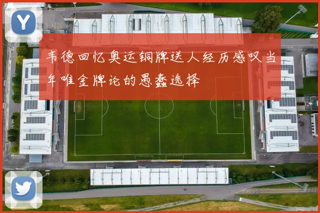 韦德回忆奥运铜牌送人经历感叹当年唯金牌论的愚蠢选择