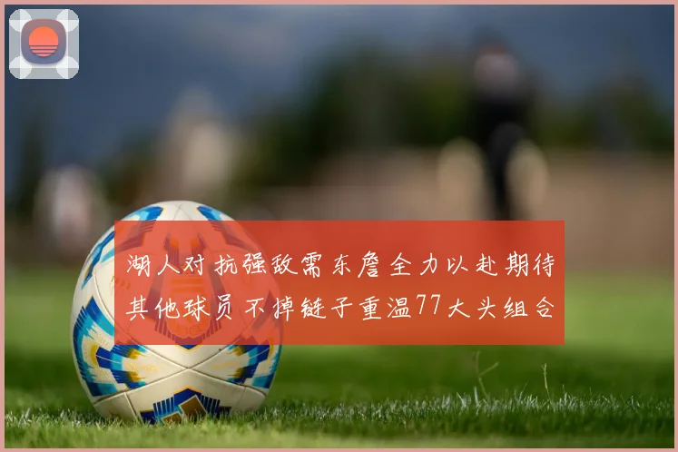 湖人对抗强敌需东詹全力以赴期待其他球员不掉链子重温77大头组合辉煌