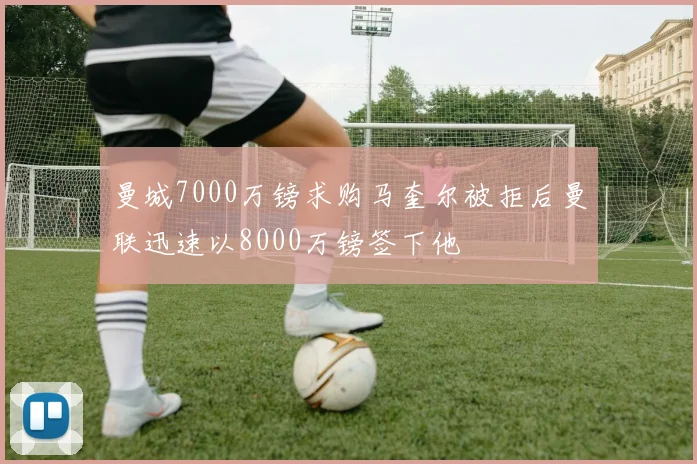 曼城7000万镑求购马奎尔被拒后曼联迅速以8000万镑签下他