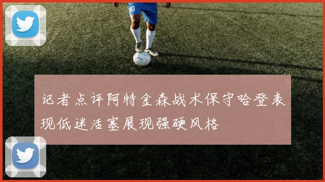 记者点评阿特金森战术保守哈登表现低迷活塞展现强硬风格