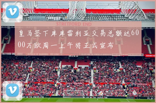 皇马签下库库雷利亚交易总额达6000万欧周一上午将正式宣布